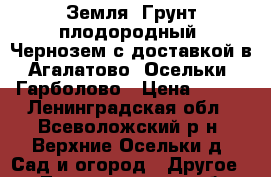 Земля, Грунт плодородный. Чернозем с доставкой в Агалатово, Осельки, Гарболово › Цена ­ 650 - Ленинградская обл., Всеволожский р-н, Верхние Осельки д. Сад и огород » Другое   . Ленинградская обл.